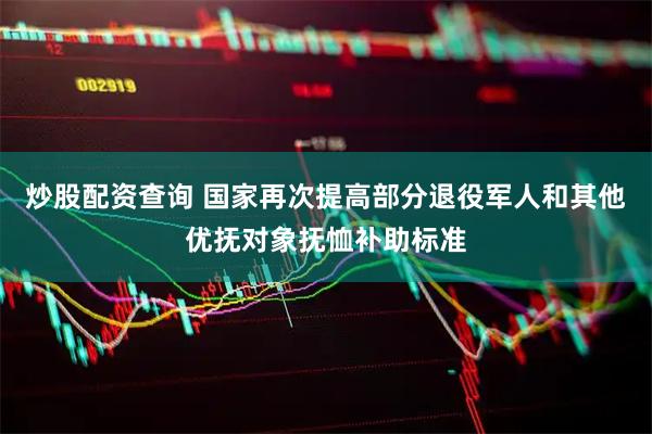 炒股配资查询 国家再次提高部分退役军人和其他优抚对象抚恤补助标准