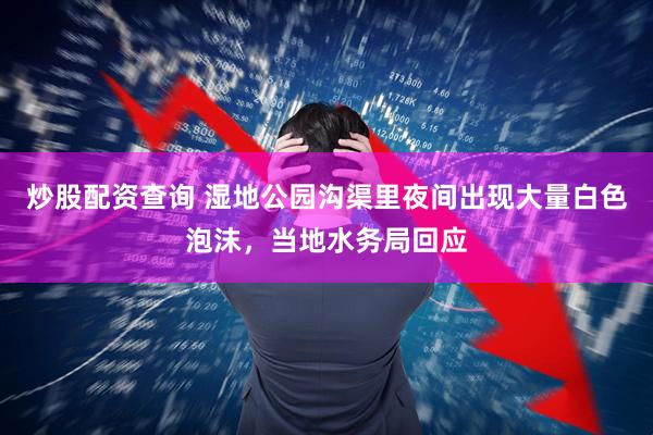 炒股配资查询 湿地公园沟渠里夜间出现大量白色泡沫，当地水务局回应