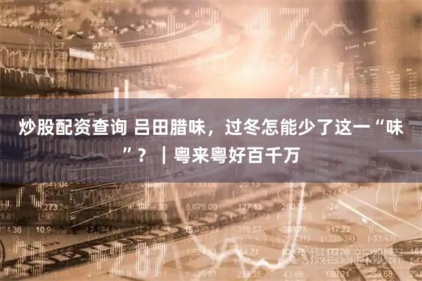 炒股配资查询 吕田腊味，过冬怎能少了这一“味”？｜粤来粤好百千万