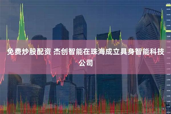 免费炒股配资 杰创智能在珠海成立具身智能科技公司