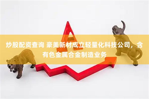 炒股配资查询 豪美新材成立轻量化科技公司，含有色金属合金制造业务