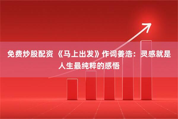 免费炒股配资 《马上出发》作词姜浩：灵感就是人生最纯粹的感悟