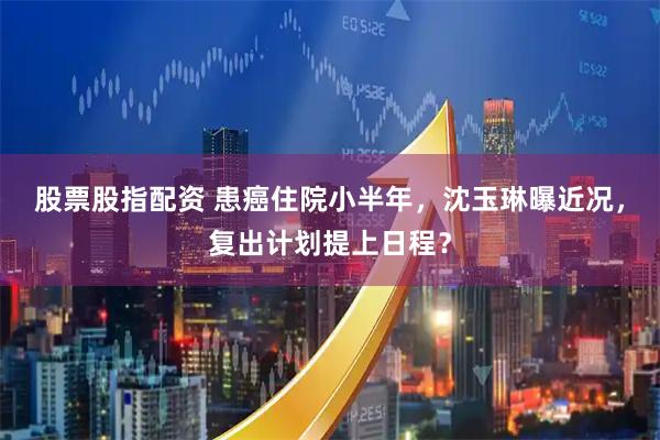 股票股指配资 患癌住院小半年，沈玉琳曝近况，复出计划提上日程？