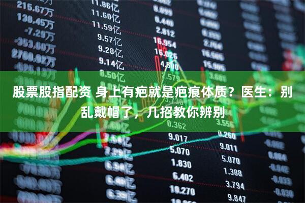 股票股指配资 身上有疤就是疤痕体质？医生：别乱戴帽了，几招教你辨别
