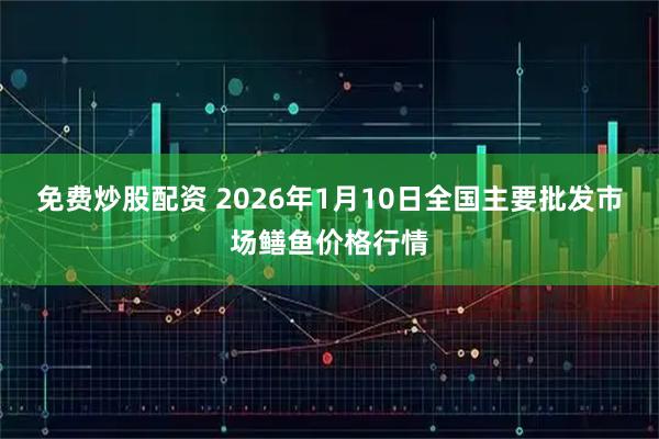 免费炒股配资 2026年1月10日全国主要批发市场鳝鱼价格行情