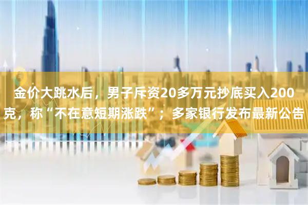 金价大跳水后，男子斥资20多万元抄底买入200克，称“不在意短期涨跌”；多家银行发布最新公告
