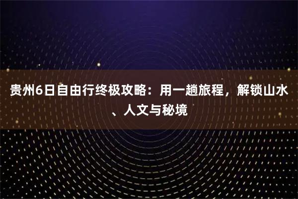 贵州6日自由行终极攻略：用一趟旅程，解锁山水、人文与秘境