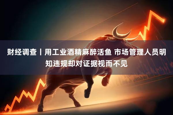 财经调查丨用工业酒精麻醉活鱼 市场管理人员明知违规却对证据视而不见
