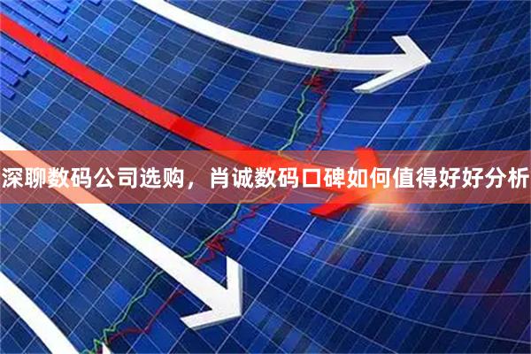 深聊数码公司选购，肖诚数码口碑如何值得好好分析