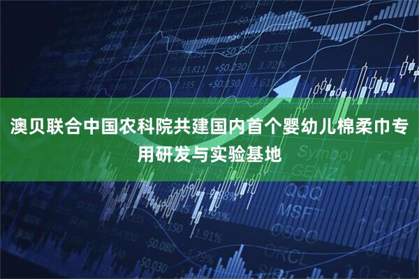 澳贝联合中国农科院共建国内首个婴幼儿棉柔巾专用研发与实验基地