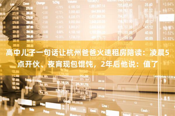 高中儿子一句话让杭州爸爸火速租房陪读：凌晨5点开伙、夜宵现包馄饨，2年后他说：值了