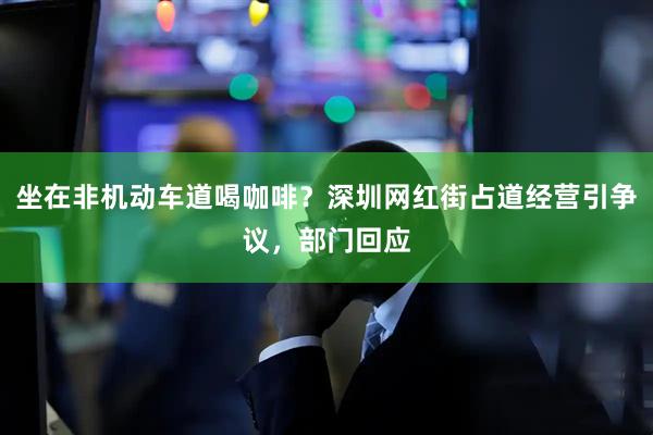 坐在非机动车道喝咖啡？深圳网红街占道经营引争议，部门回应