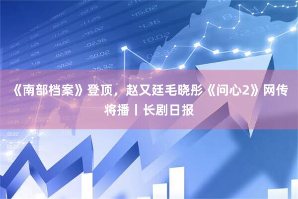 《南部档案》登顶，赵又廷毛晓彤《问心2》网传将播丨长剧日报