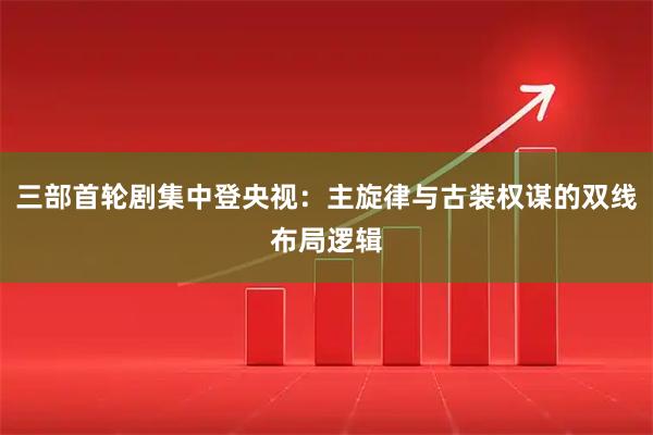 三部首轮剧集中登央视：主旋律与古装权谋的双线布局逻辑