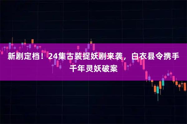 新剧定档！24集古装捉妖剧来袭，白衣县令携手千年灵妖破案