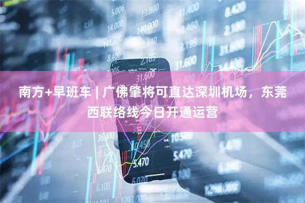 南方+早班车 | 广佛肇将可直达深圳机场，东莞西联络线今日开通运营