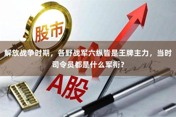 解放战争时期，各野战军六纵皆是王牌主力，当时司令员都是什么军衔？