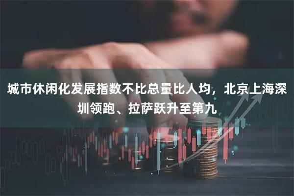 城市休闲化发展指数不比总量比人均，北京上海深圳领跑、拉萨跃升至第九